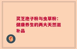 灵芝孢子粉与虫草粉：健康养生的两大天然滋补品