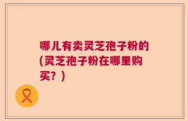 哪儿有卖灵芝孢子粉的(灵芝孢子粉在哪里购买？)