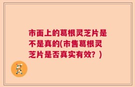 市面上的葛根灵芝片是不是真的(市售葛根灵芝片是否真实有效？)