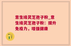 意生缘灵芝孢子粉_意生缘灵芝孢子粉：提升免疫力，增强健康