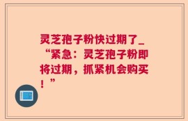 灵芝孢子粉快过期了_“紧急：灵芝孢子粉即将过期，抓紧机会购买！”