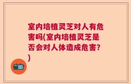 室内培植灵芝对人有危害吗(室内培植灵芝是否会对人体造成危害？)