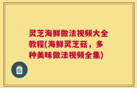 灵芝海鲜做法视频大全教程(海鲜灵芝菇，多种美味做法视频全集)