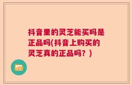 抖音里的灵芝能买吗是正品吗(抖音上购买的灵芝真的正品吗？)