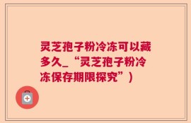 灵芝孢子粉冷冻可以藏多久_“灵芝孢子粉冷冻保存期限探究”)
