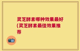 灵芝酵素哪种效果最好(灵芝酵素最佳效果推荐