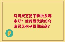 乌海灵芝孢子粉批发哪家好？推荐最优质的乌海灵芝孢子粉供应商？