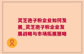 灵芝孢子粉企业如何发展_灵芝孢子粉企业发展战略与市场拓展策略