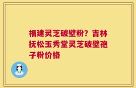 福建灵芝破壁粉？吉林抚松玉秀堂灵芝破壁孢子粉价格