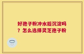 好孢子粉冲水后沉淀吗？怎么选择灵芝孢子粉