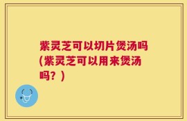 紫灵芝可以切片煲汤吗(紫灵芝可以用来煲汤吗？)