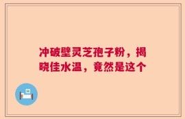 冲破壁灵芝孢子粉，揭晓佳水温，竟然是这个