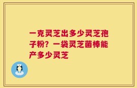 一克灵芝出多少灵芝孢子粉？一袋灵芝菌棒能产多少灵芝