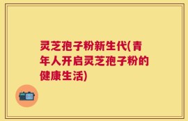 灵芝孢子粉新生代(青年人开启灵芝孢子粉的健康生活)