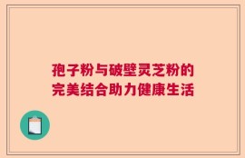 孢子粉与破壁灵芝粉的完美结合助力健康生活