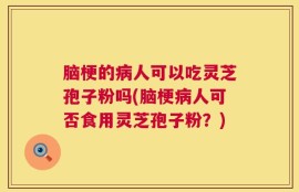 脑梗的病人可以吃灵芝孢子粉吗(脑梗病人可否食用灵芝孢子粉？)