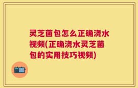 灵芝菌包怎么正确浇水视频(正确浇水灵芝菌包的实用技巧视频)