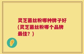 灵芝菌丝粉哪种牌子好(灵芝菌丝粉哪个品牌最佳？)