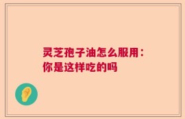 灵芝孢子油怎么服用：你是这样吃的吗