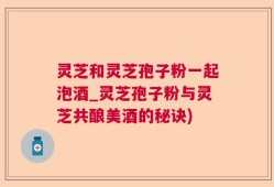 灵芝和灵芝孢子粉一起泡酒_灵芝孢子粉与灵芝共酿美酒的秘诀)
