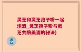 灵芝和灵芝孢子粉一起泡酒_灵芝孢子粉与灵芝共酿美酒的秘诀)