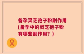 备孕灵芝孢子粉副作用(备孕中的灵芝孢子粉有哪些副作用？)