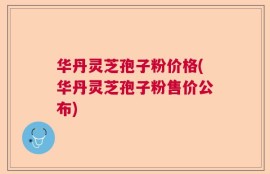 华丹灵芝孢子粉价格(华丹灵芝孢子粉售价公布)