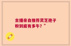 主播亲自推荐灵芝孢子粉到底有多牛？”