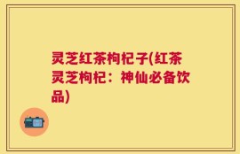 灵芝红茶枸杞子(红茶灵芝枸杞：神仙必备饮品)