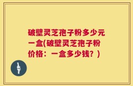 破壁灵芝孢子粉多少元一盒(破壁灵芝孢子粉价格：一盒多少钱？)