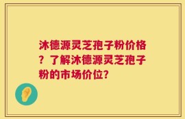 沐德源灵芝孢子粉价格？了解沐德源灵芝孢子粉的市场价位？