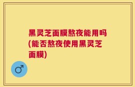黑灵芝面膜熬夜能用吗(能否熬夜使用黑灵芝面膜)