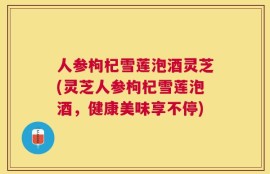 人参枸杞雪莲泡酒灵芝(灵芝人参枸杞雪莲泡酒，健康美味享不停)