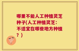 哪里不能人工种植灵芝种子(人工种植灵芝：不适宜在哪些地方种植？)