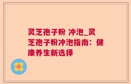 灵芝孢子粉 冲泡_灵芝孢子粉冲泡指南：健康养生新选择