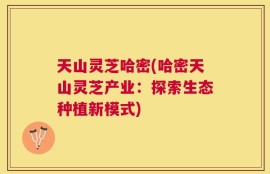 天山灵芝哈密(哈密天山灵芝产业：探索生态种植新模式)