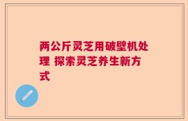 两公斤灵芝用破壁机处理 探索灵芝养生新方式