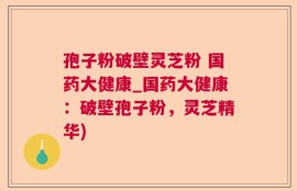 孢子粉破壁灵芝粉 国药大健康_国药大健康：破壁孢子粉，灵芝精华)
