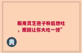 服用灵芝孢子粉后想吐，原因让你大吃一惊”