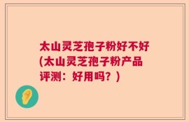 太山灵芝孢子粉好不好(太山灵芝孢子粉产品评测：好用吗？)