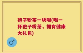 孢子粉茶一块喝(喝一杯孢子粉茶，拥有健康大礼包)