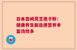 日本宫崎灵芝孢子粉：健康养生新选择营养丰富功效多