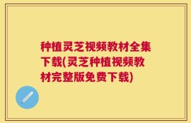 种植灵芝视频教材全集下载(灵芝种植视频教材完整版免费下载)