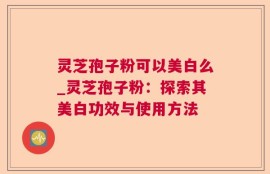 灵芝孢子粉可以美白么_灵芝孢子粉：探索其美白功效与使用方法