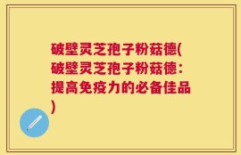 破壁灵芝孢子粉菇德(破壁灵芝孢子粉菇德：提高免疫力的必备佳品)