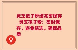 灵芝孢子粉结冻密保存_灵芝孢子粉：密封保存，避免结冻，确保品质