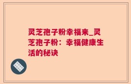 灵芝孢子粉幸福来_灵芝孢子粉：幸福健康生活的秘诀