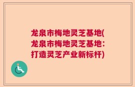 龙泉市梅地灵芝基地(龙泉市梅地灵芝基地：打造灵芝产业新标杆)