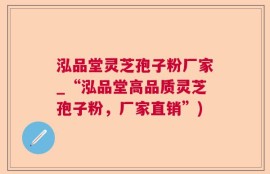 泓品堂灵芝孢子粉厂家_“泓品堂高品质灵芝孢子粉，厂家直销”)