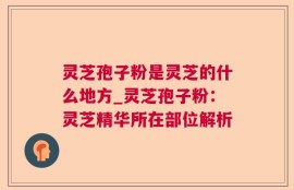 灵芝孢子粉是灵芝的什么地方_灵芝孢子粉：灵芝精华所在部位解析